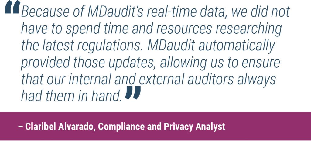 “Because of MDaudit’s real-time data, we did not have to spend time and resources researching the latest regulations. MDaudit automatically provided those updates, allowing us to ensure that our internal and external auditors always had them in hand.”